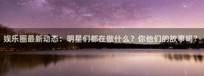 k8凯发主管：娱乐圈最新动态：明星们都在做什么？你他们的故事吗？