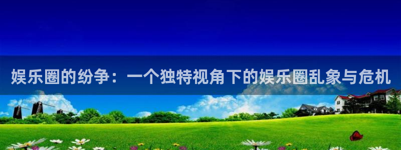 k8凯发零能源集团：娱乐圈的纷争：一个独特视角下的娱乐圈乱象与危机