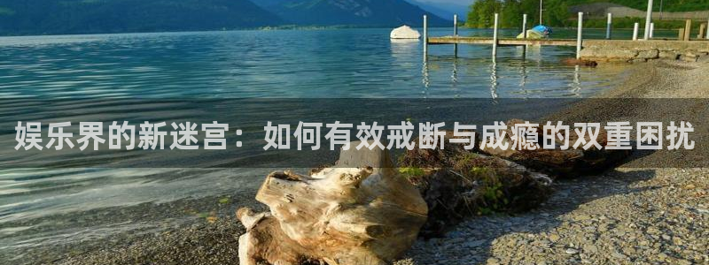 k8凯发凯捷注册：娱乐界的新迷宫：如何有效戒断与成瘾的双重困扰